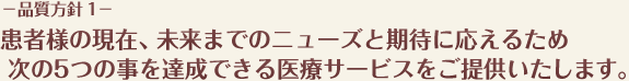 −品質方針 1−患者様の現在、未来までのニューズと期待に応えるため次の5つの事を達成できる医療サービスをご提供いたします。