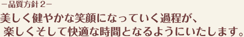 −品質方針 2−美しく健やかな笑顔になっていく過程が、楽しくそして快適な時間となるようにいたします。