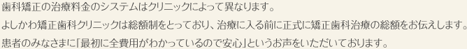 歯科矯正の治療料金のシステムはクリニックによって異なります。
よしかわ矯正歯科クリニックは総額制をとっており、治療に入る前に正式に矯正歯科治療の総額をお伝えします。
患者のみなさまに「最初に全費用がわかっているので安心」というお声をいただいております。